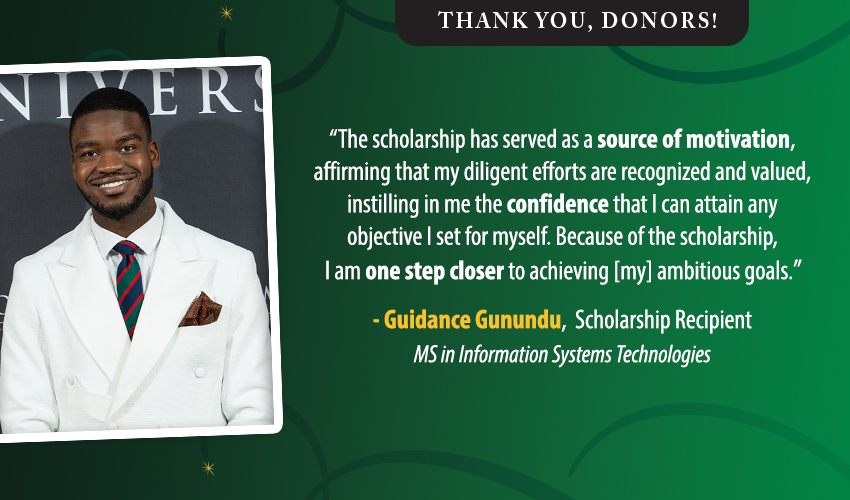 Thank you, donors!; "The scholarship has served as a source of motivation, affirming that my diligent efforts are recognized and valued, instilling in me the confidence that I can attain any objective I set for myself. Because of the scholarship, I am one step closer to achieving [my] ambitious goals." - Guidance Gunundu, Scholarship Recipient, MS in Information Systems Technologies